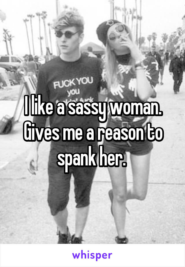 I like a sassy woman. Gives me a reason to spank her. 