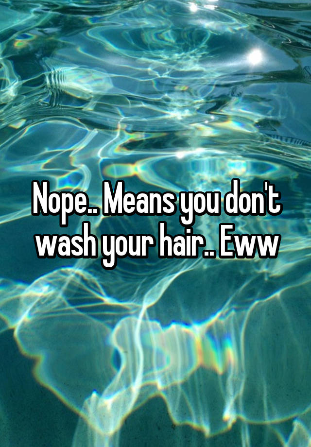 nope-means-you-don-t-wash-your-hair-eww