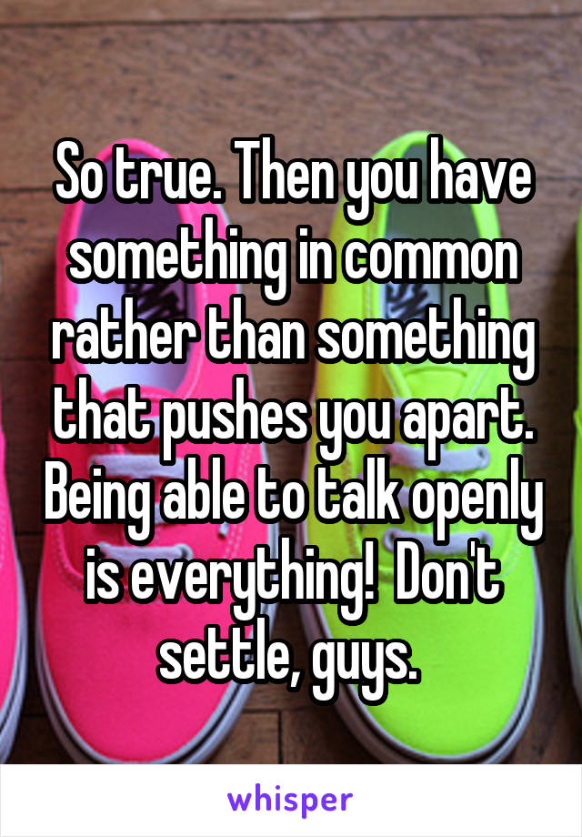 So true. Then you have something in common rather than something that pushes you apart. Being able to talk openly is everything!  Don't settle, guys. 