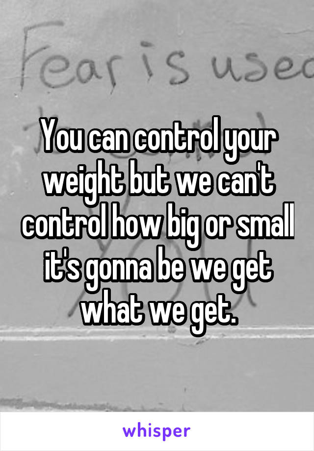 You can control your weight but we can't control how big or small it's gonna be we get what we get.
