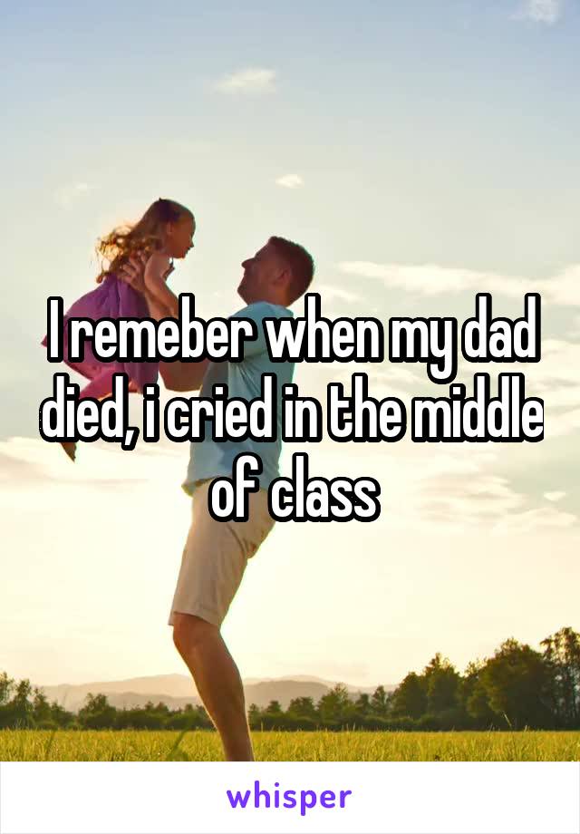 I remeber when my dad died, i cried in the middle of class