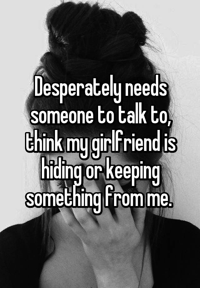 Desperately Needs Someone To Talk To Think My Girlfriend Is Hiding Or