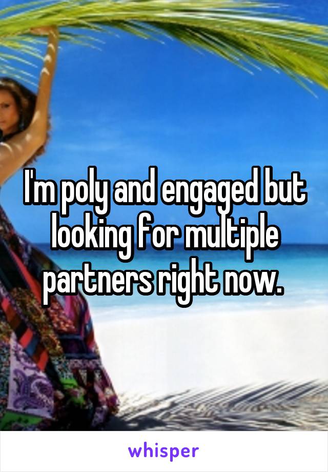 I'm poly and engaged but looking for multiple partners right now. 