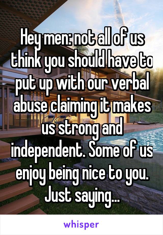 Hey men: not all of us think you should have to put up with our verbal abuse claiming it makes us strong and independent. Some of us enjoy being nice to you. Just saying...