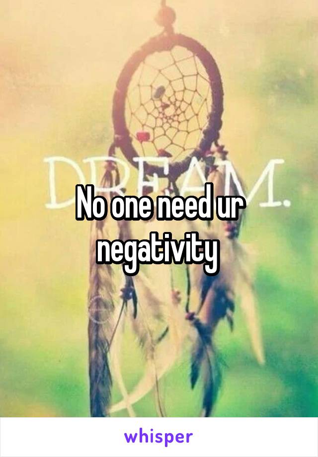 No one need ur negativity 