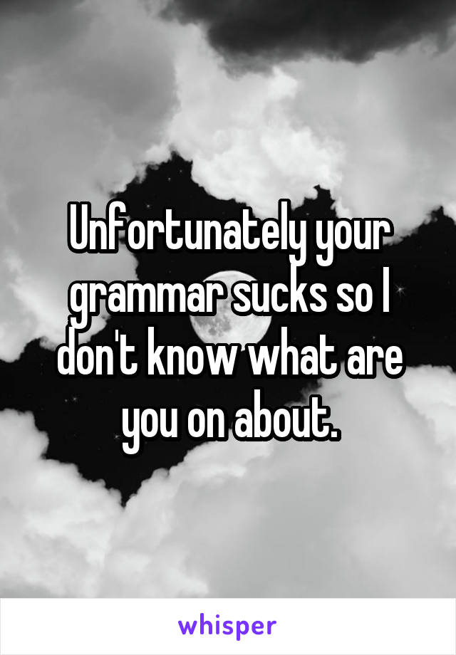 Unfortunately your grammar sucks so I don't know what are you on about.