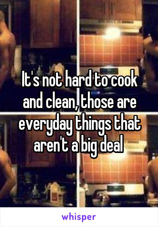 It's not hard to cook and clean, those are everyday things that aren't a big deal 