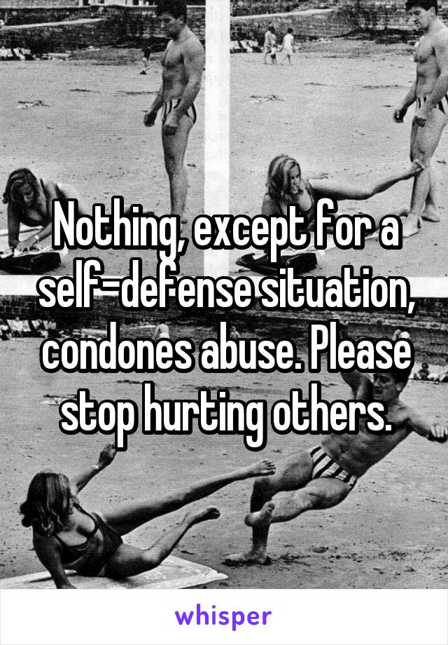 Nothing, except for a self-defense situation, condones abuse. Please stop hurting others.