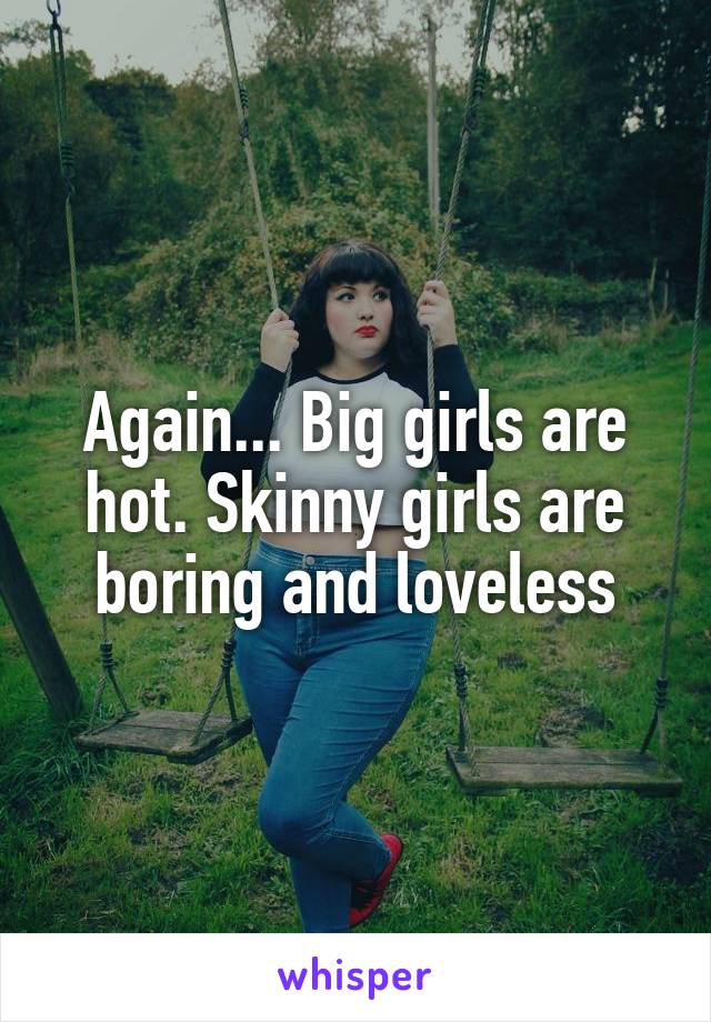 Again... Big girls are hot. Skinny girls are boring and loveless