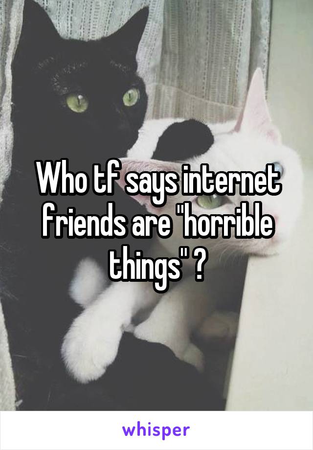 Who tf says internet friends are "horrible things" ?