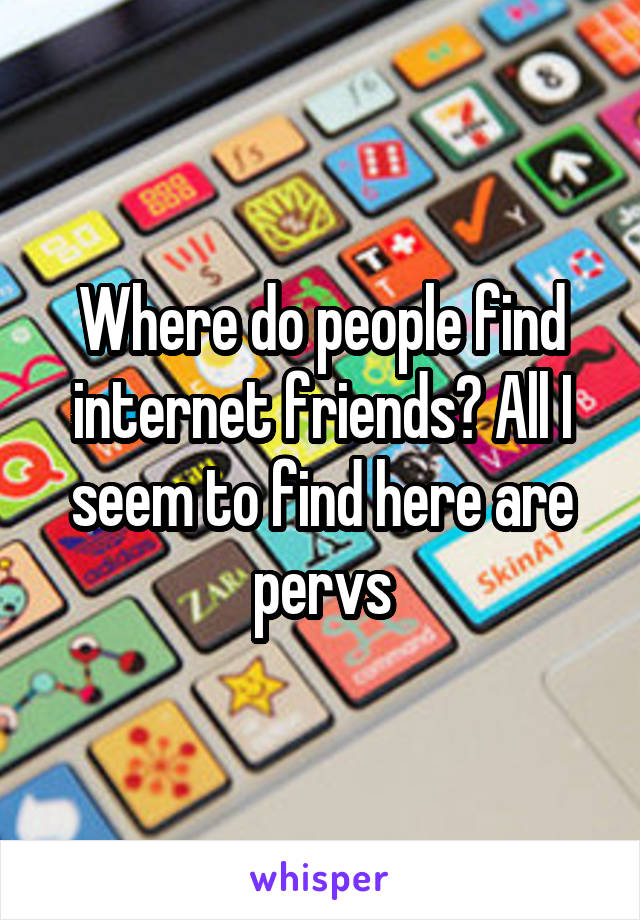 Where do people find internet friends? All I seem to find here are pervs