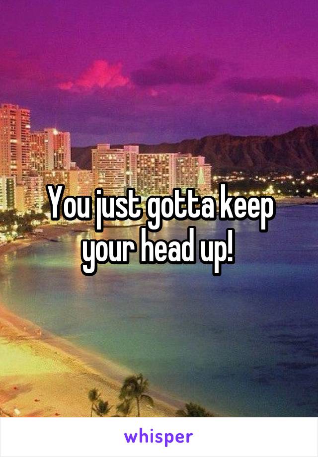 You just gotta keep your head up! 
