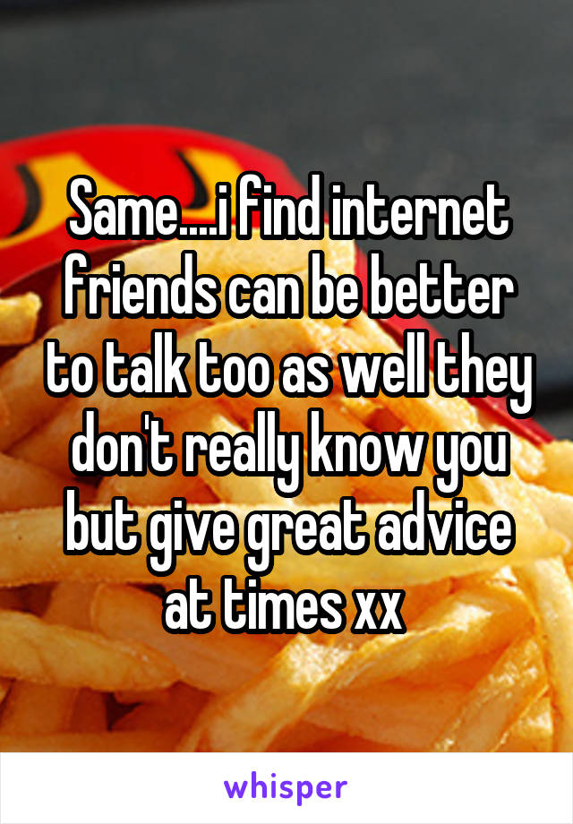 Same....i find internet friends can be better to talk too as well they don't really know you but give great advice at times xx 