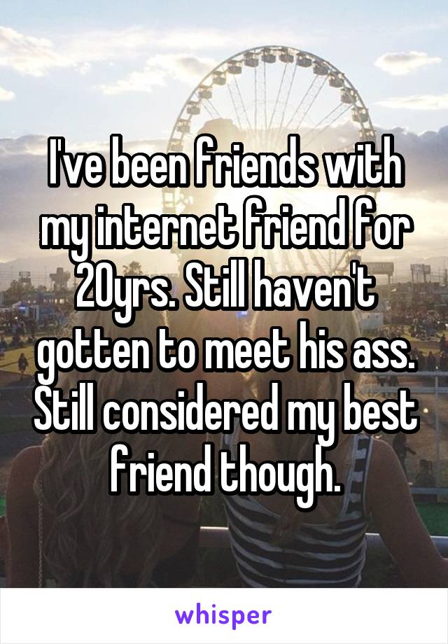 I've been friends with my internet friend for 20yrs. Still haven't gotten to meet his ass. Still considered my best friend though.