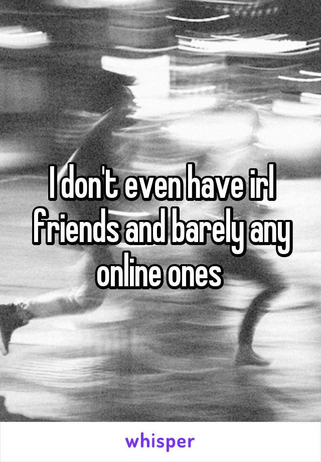 I don't even have irl friends and barely any online ones 