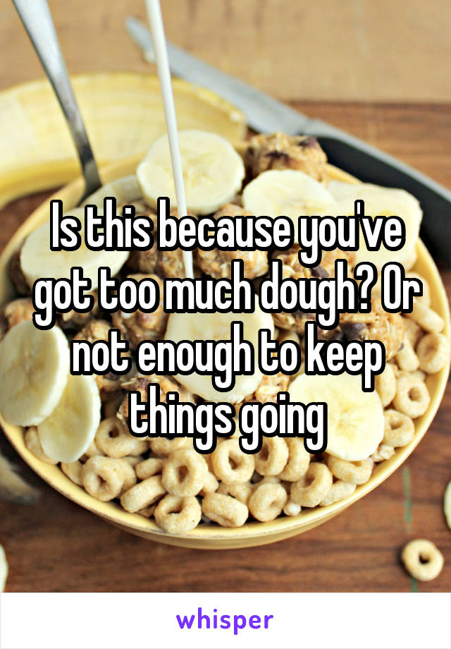 Is this because you've got too much dough? Or not enough to keep things going