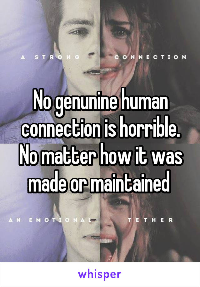 No genunine human connection is horrible. No matter how it was made or maintained 