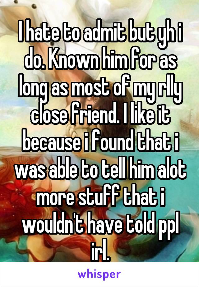 I hate to admit but yh i do. Known him for as long as most of my rlly close friend. I like it because i found that i was able to tell him alot more stuff that i wouldn't have told ppl irl.