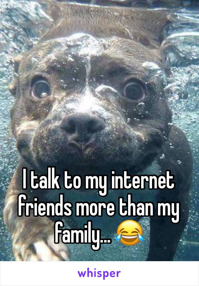 I talk to my internet friends more than my family... 😂