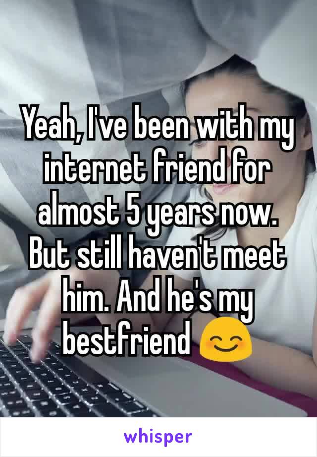 Yeah, I've been with my internet friend for almost 5 years now. But still haven't meet him. And he's my bestfriend 😊