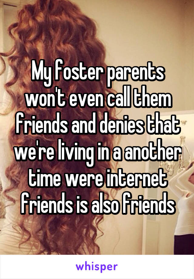 My foster parents won't even call them friends and denies that we're living in a another time were internet friends is also friends