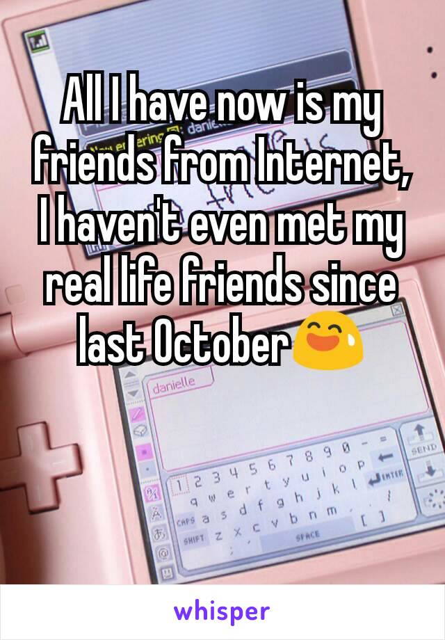 All I have now is my friends from Internet,
I haven't even met my real life friends since last October😅