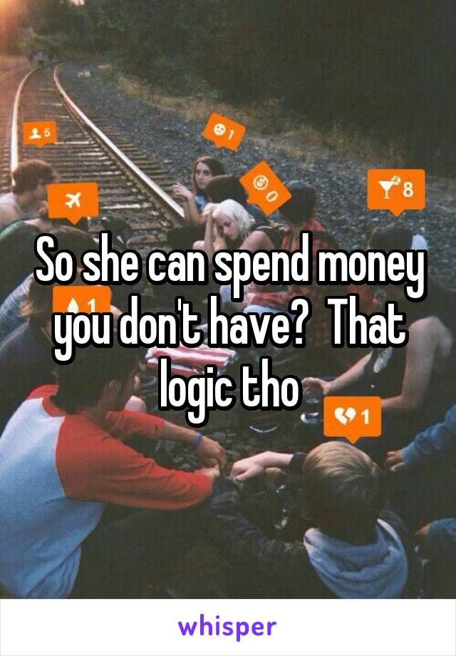 So she can spend money you don't have?  That logic tho