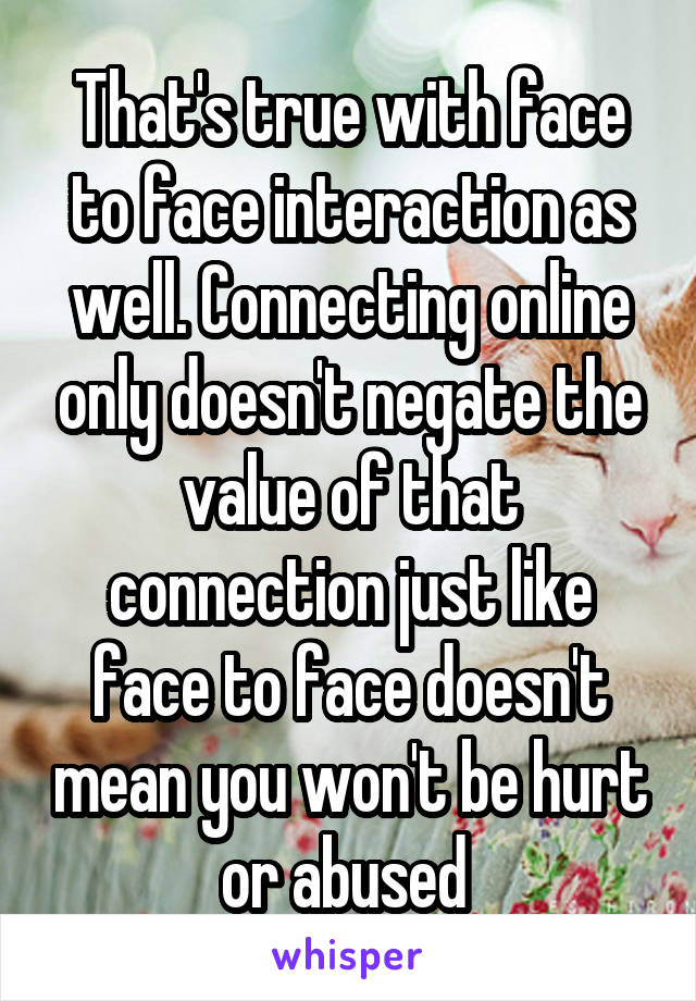 That's true with face to face interaction as well. Connecting online only doesn't negate the value of that connection just like face to face doesn't mean you won't be hurt or abused 