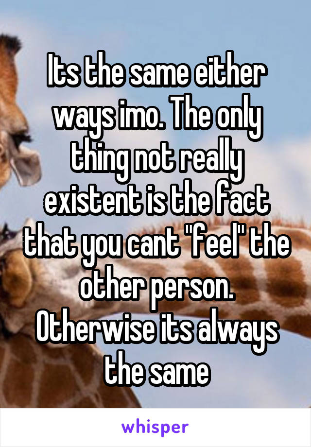 Its the same either ways imo. The only thing not really existent is the fact that you cant "feel" the other person. Otherwise its always the same