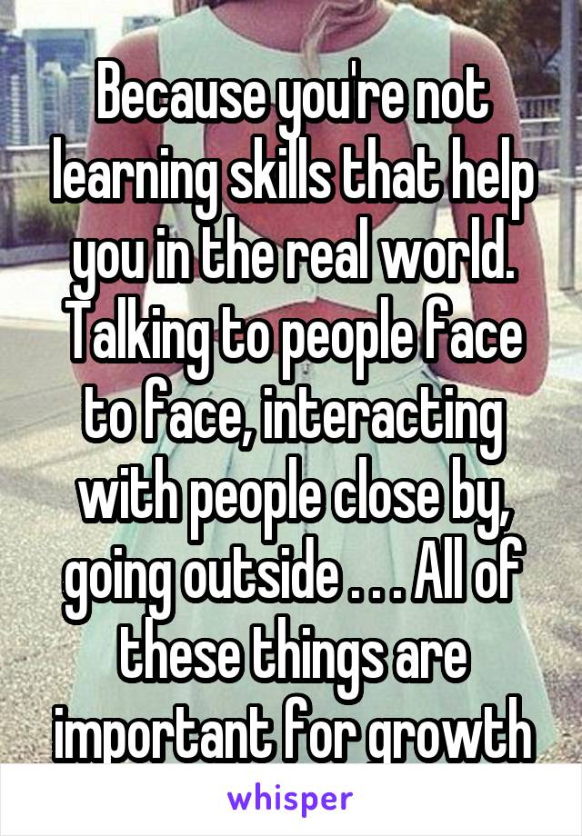 Because you're not learning skills that help you in the real world. Talking to people face to face, interacting with people close by, going outside . . . All of these things are important for growth