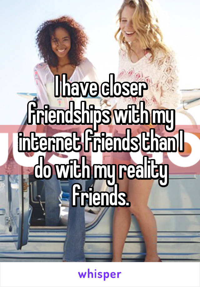 I have closer friendships with my internet friends than I do with my reality friends.