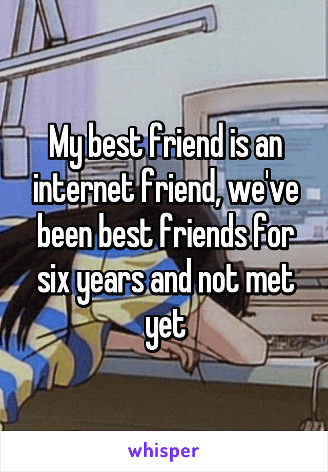 My best friend is an internet friend, we've been best friends for six years and not met yet