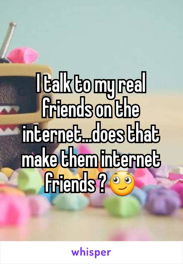 I talk to my real friends on the internet...does that make them internet friends ?🙄