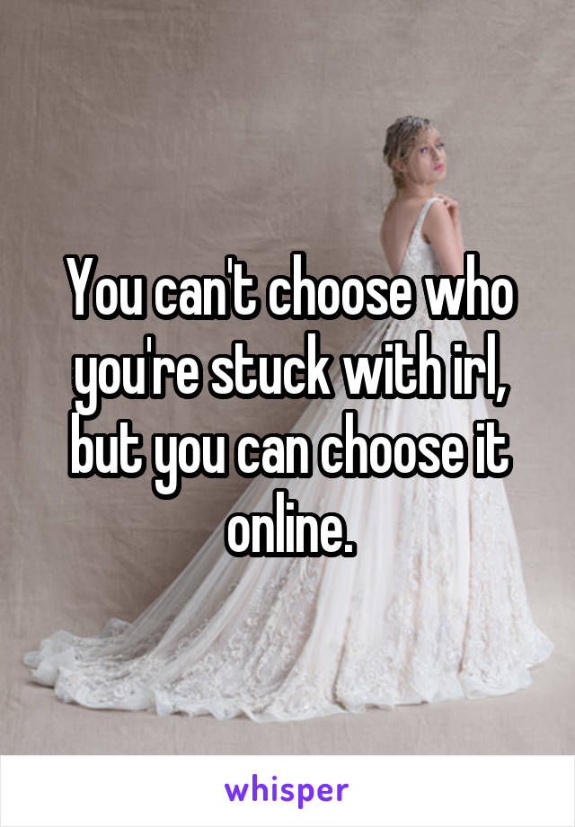 You can't choose who you're stuck with irl, but you can choose it online.