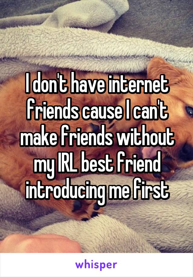 I don't have internet friends cause I can't make friends without my IRL best friend introducing me first