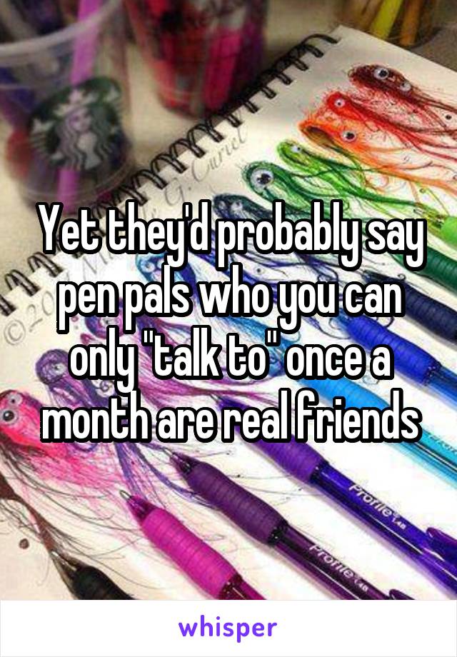 Yet they'd probably say pen pals who you can only "talk to" once a month are real friends