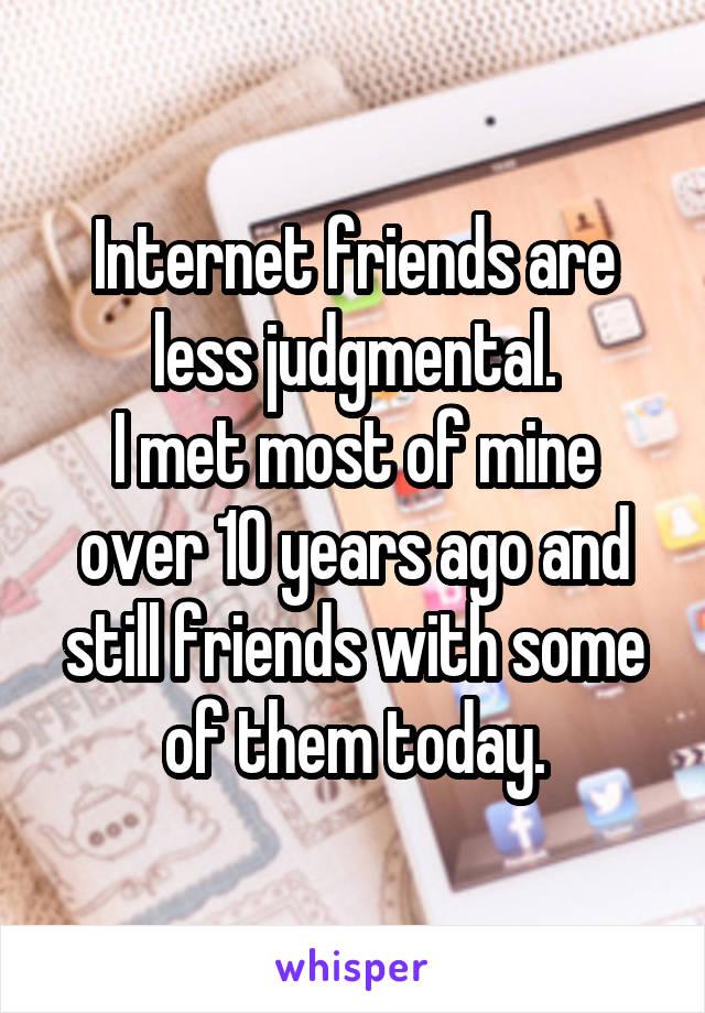 Internet friends are less judgmental.
I met most of mine over 10 years ago and still friends with some of them today.