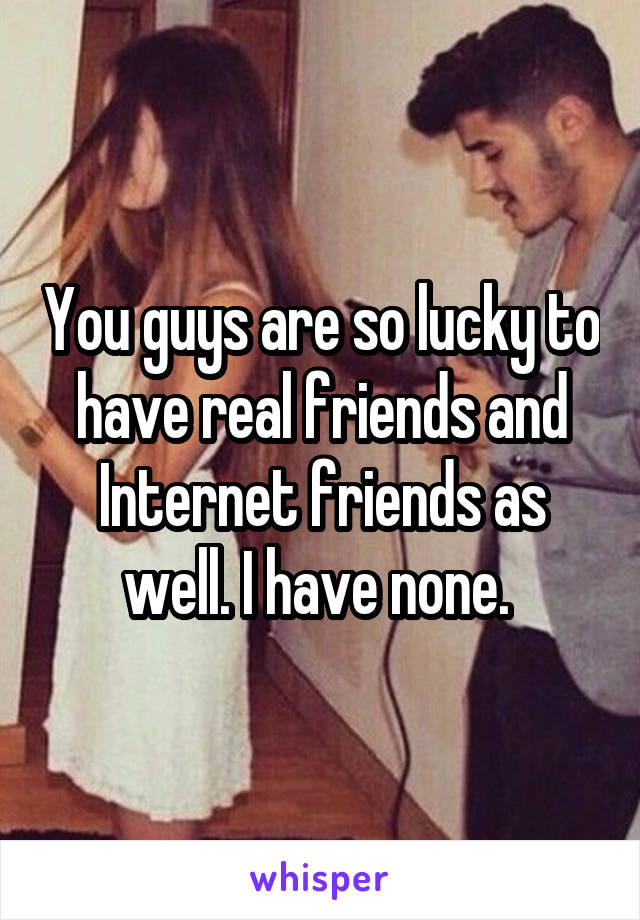 You guys are so lucky to have real friends and Internet friends as well. I have none. 