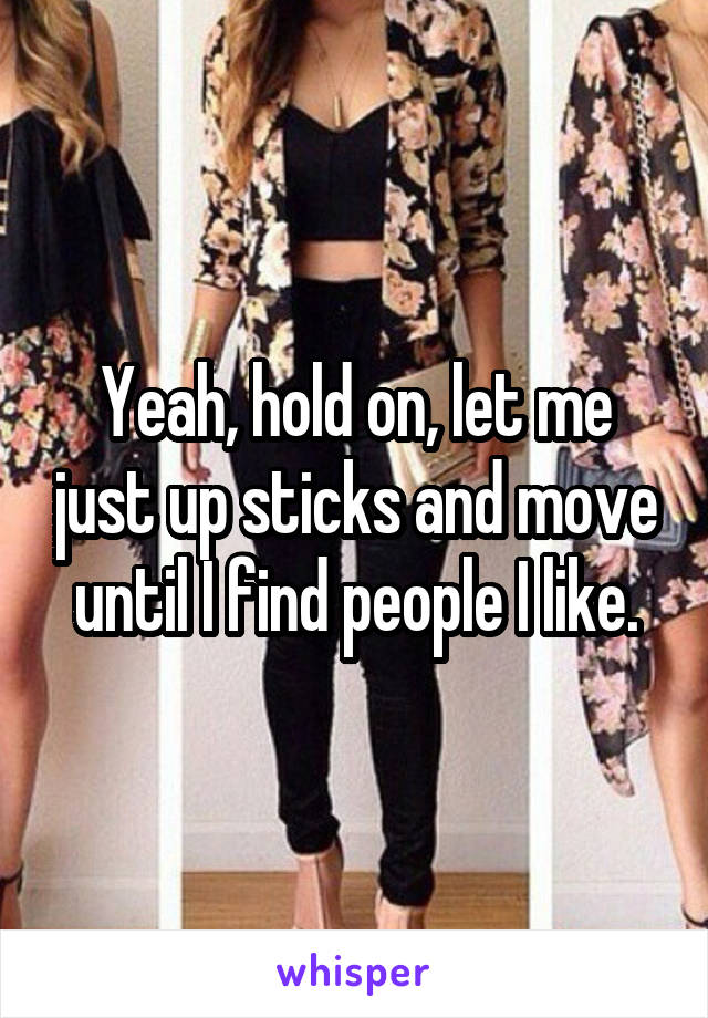 Yeah, hold on, let me just up sticks and move until I find people I like.