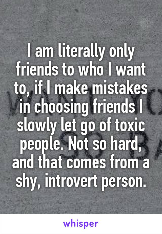 I am literally only friends to who I want to, if I make mistakes in choosing friends I slowly let go of toxic people. Not so hard, and that comes from a shy, introvert person.