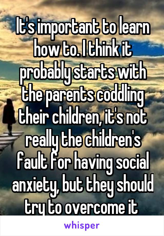 It's important to learn how to. I think it probably starts with the parents coddling their children, it's not really the children's fault for having social anxiety, but they should try to overcome it 