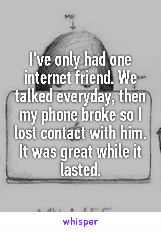 I've only had one internet friend. We talked everyday, then my phone broke so I lost contact with him. It was great while it lasted.