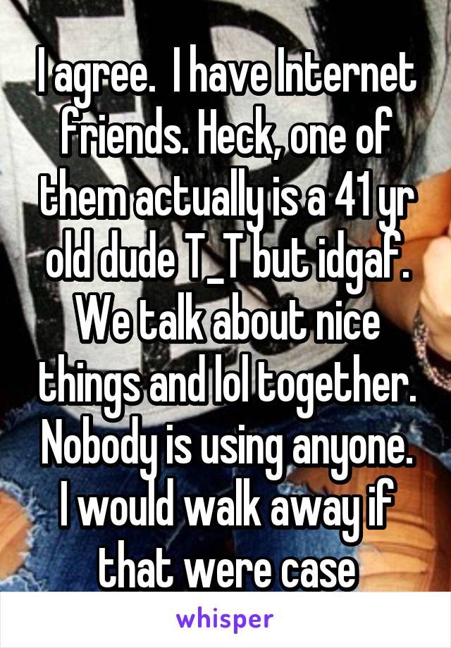 I agree.  I have Internet friends. Heck, one of them actually is a 41 yr old dude T_T but idgaf. We talk about nice things and lol together. Nobody is using anyone.
I would walk away if that were case