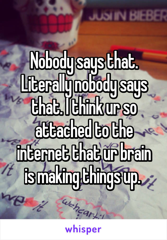 Nobody says that. Literally nobody says that. I think ur so attached to the internet that ur brain is making things up. 