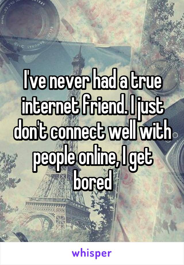 I've never had a true internet friend. I just don't connect well with people online, I get bored