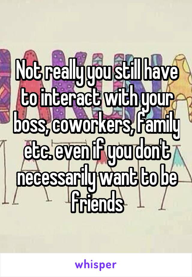 Not really you still have to interact with your boss, coworkers, family etc. even if you don't necessarily want to be friends