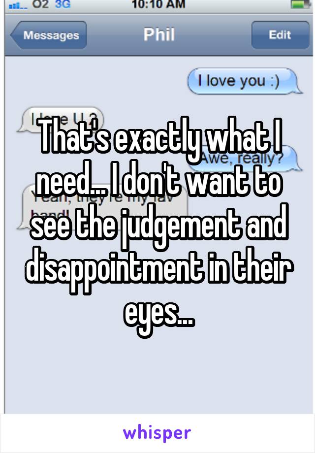 That's exactly what I need... I don't want to see the judgement and disappointment in their eyes...