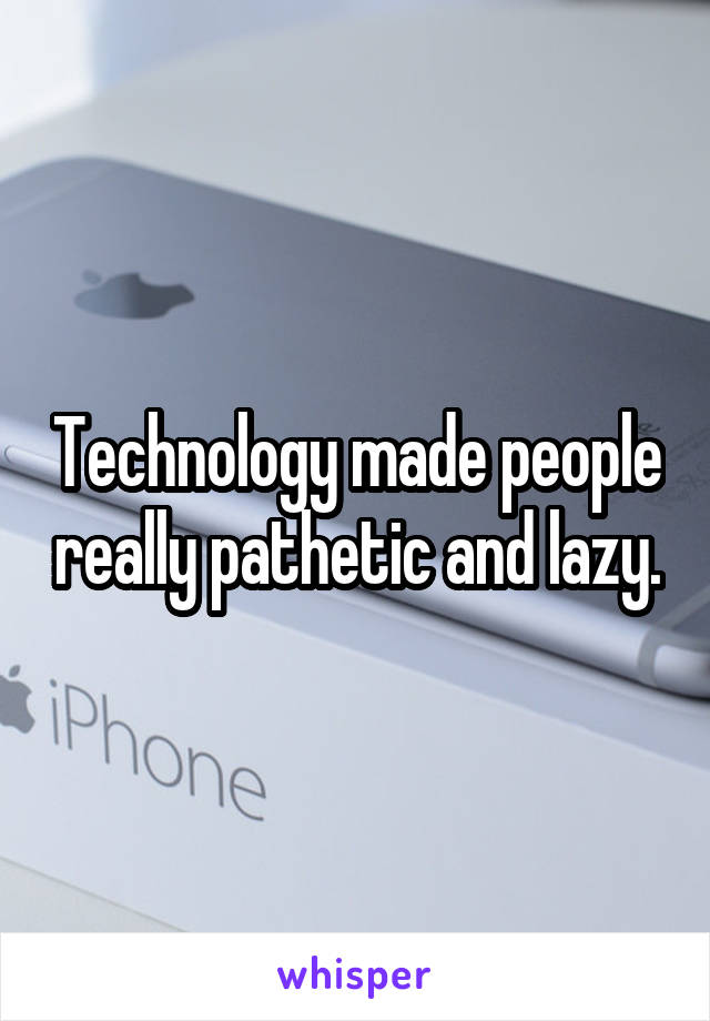 Technology made people really pathetic and lazy.