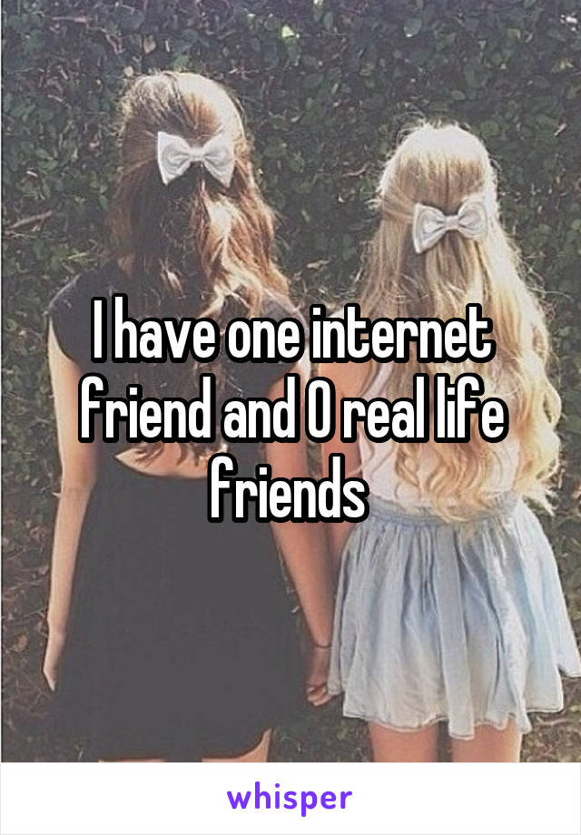 I have one internet friend and 0 real life friends 