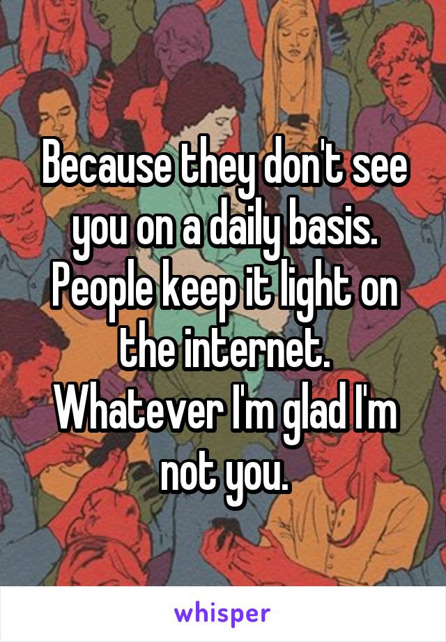 Because they don't see you on a daily basis. People keep it light on the internet. Whatever I'm glad I'm not you.